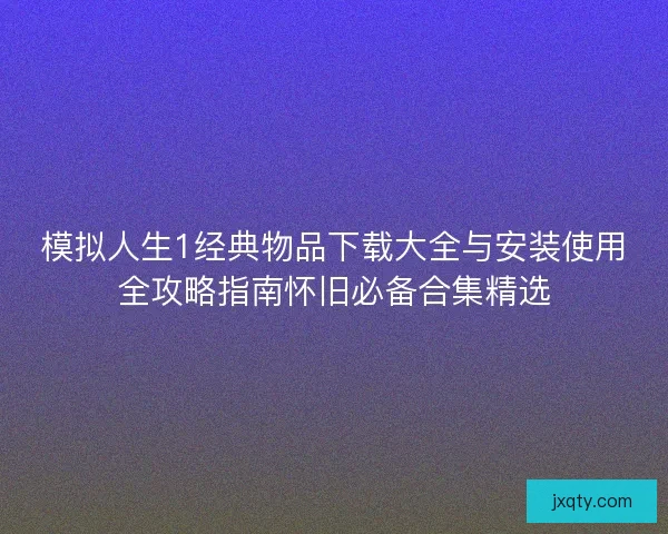 模拟人生1经典物品下载大全与安装使用全攻略指南怀旧必备合集精选