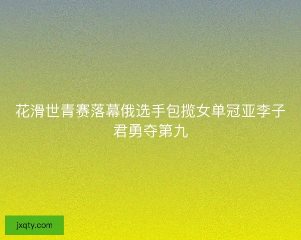 花滑世青赛落幕俄选手包揽女单冠亚李子君勇夺第九