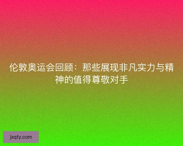 伦敦奥运会回顾：那些展现非凡实力与精神的值得尊敬对手