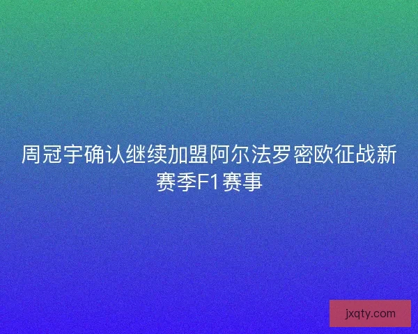 周冠宇确认继续加盟阿尔法罗密欧征战新赛季F1赛事