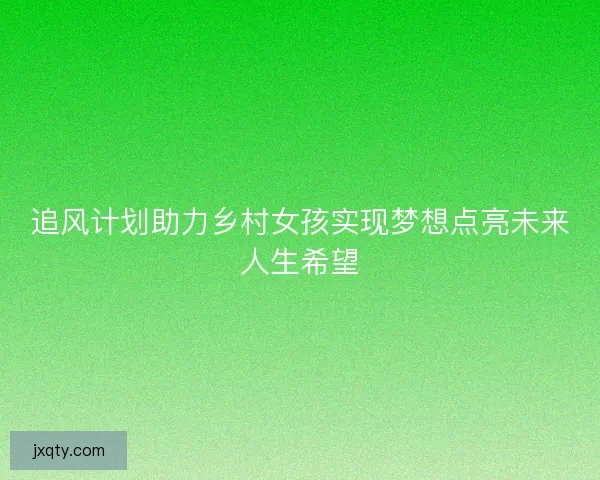 追风计划助力乡村女孩实现梦想点亮未来人生希望