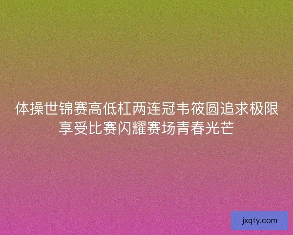 体操世锦赛高低杠两连冠韦筱圆追求极限享受比赛闪耀赛场青春光芒