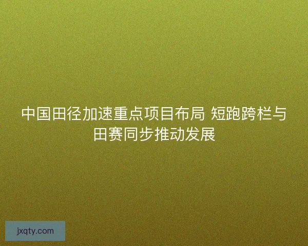 中国田径加速重点项目布局 短跑跨栏与田赛同步推动发展