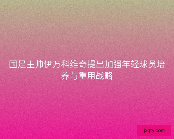 国足主帅伊万科维奇提出加强年轻球员培养与重用战略
